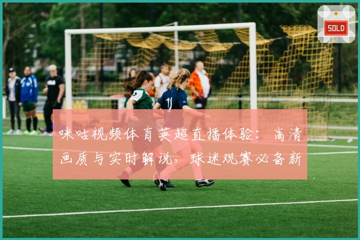 咪咕视频体育英超直播体验：高清画质与实时解说，球迷观赛必备新选择