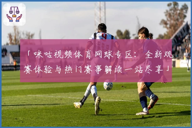 「咪咕视频体育网球专区：全新观赛体验与热门赛事解读一站尽享」