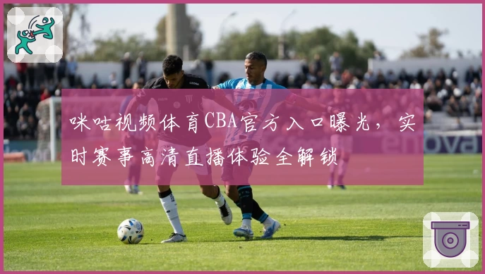 咪咕视频体育CBA官方入口曝光，实时赛事高清直播体验全解锁