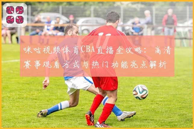 咪咕视频体育CBA直播全攻略:高清赛事观看方式与热门功能亮点解析