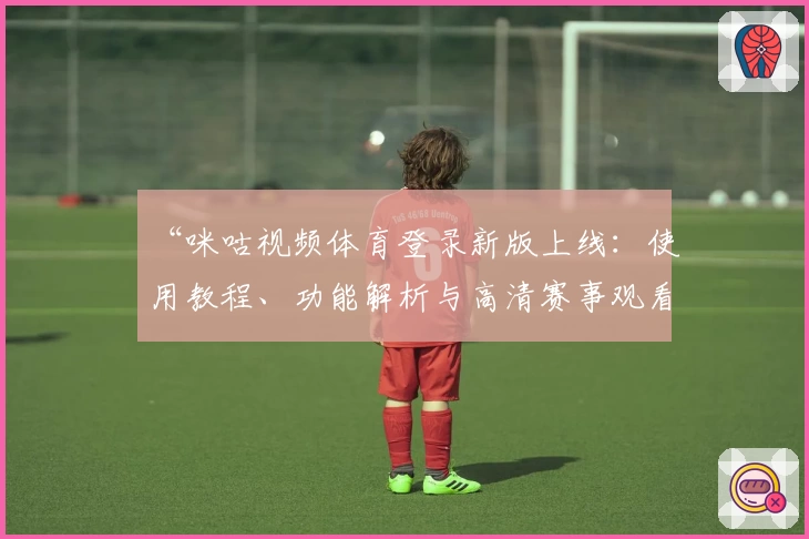 “咪咕视频体育登录新版上线：使用教程、功能解析与高清赛事观看体验”