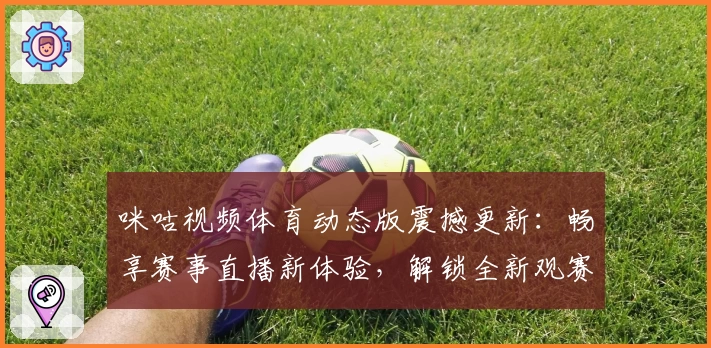 咪咕视频体育动态版震撼更新：畅享赛事直播新体验，解锁全新观赛互动功能