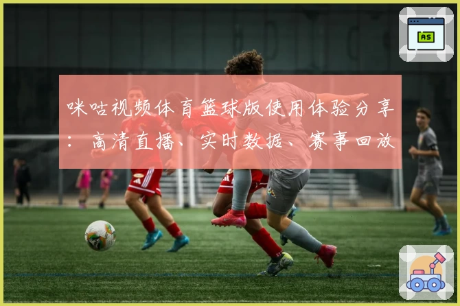 咪咕视频体育篮球版使用体验分享：高清直播、实时数据、赛事回放全方位解锁比赛乐趣