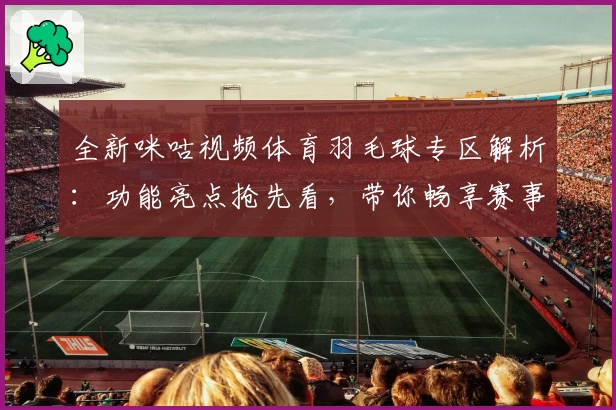 全新咪咕视频体育羽毛球专区解析：功能亮点抢先看，带你畅享赛事高清新体验