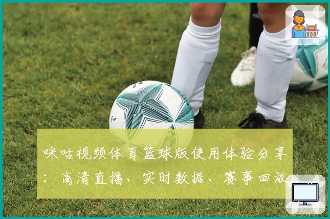咪咕视频体育篮球版使用体验分享：高清直播、实时数据、赛事回放全方位解锁比赛乐趣