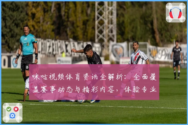 咪咕视频体育资讯全解析：全面覆盖赛事动态与精彩内容，体验专业级观赛平台