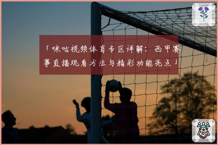 「咪咕视频体育专区详解：西甲赛事直播观看方法与精彩功能亮点」