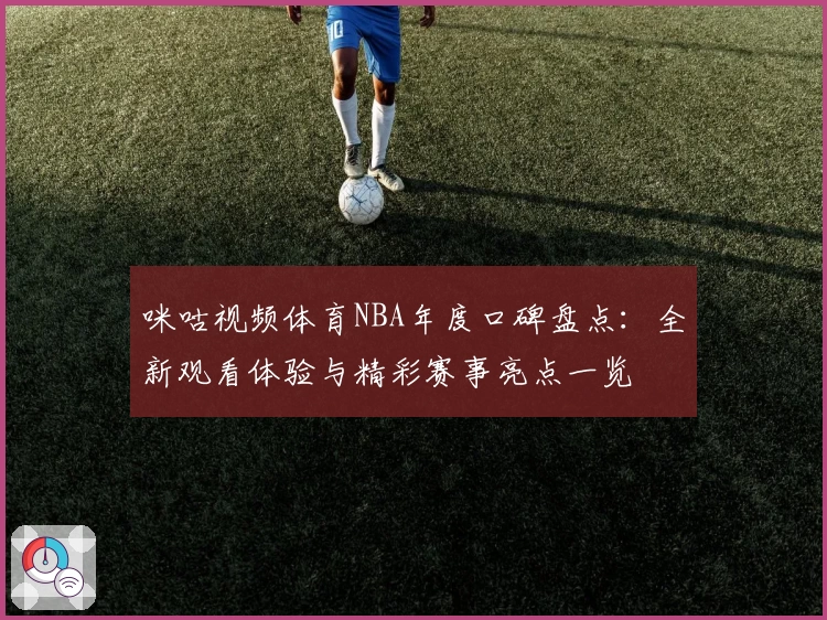 咪咕视频体育NBA年度口碑盘点：全新观看体验与精彩赛事亮点一览