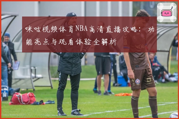 咪咕视频体育NBA高清直播攻略：功能亮点与观看体验全解析