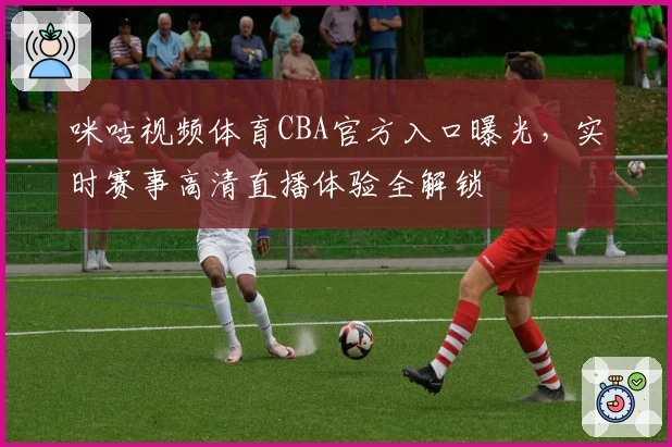 咪咕视频体育CBA官方入口曝光，实时赛事高清直播体验全解锁