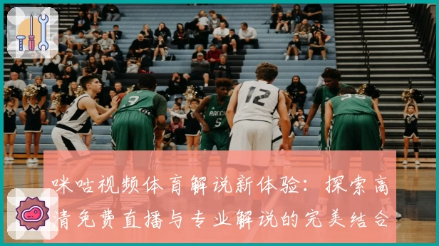 咪咕视频体育解说新体验：探索高清免费直播与专业解说的完美结合