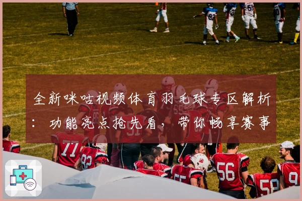 全新咪咕视频体育羽毛球专区解析：功能亮点抢先看，带你畅享赛事高清新体验
